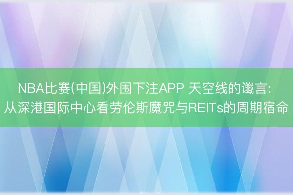 NBA比赛(中国)外围下注APP 天空线的谶言: 从深港国际中心看劳伦斯魔咒与REITs的周期宿命