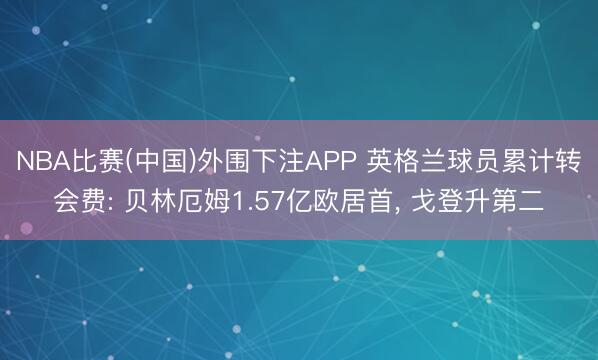 NBA比赛(中国)外围下注APP 英格兰球员累计转会费: 贝林厄姆1.57亿欧居首， 戈登升第二