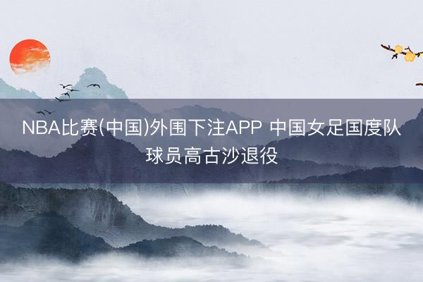 NBA比赛(中国)外围下注APP 中国女足国度队球员高古沙退役
