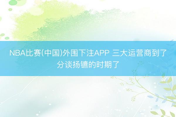 NBA比赛(中国)外围下注APP 三大运营商到了分谈扬镳的时期了