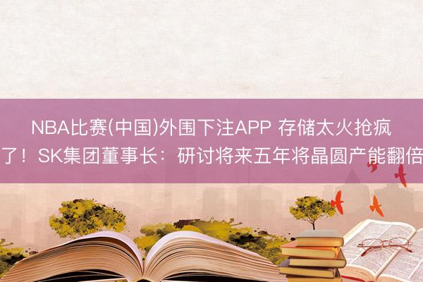 NBA比赛(中国)外围下注APP 存储太火抢疯了！SK集团董事长：研讨将来五年将晶圆产能翻倍