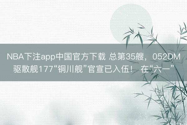 NBA下注app中国官方下载 总第35艘,052DM驱散舰177“铜川舰”官宣已入伍! 在“六一”