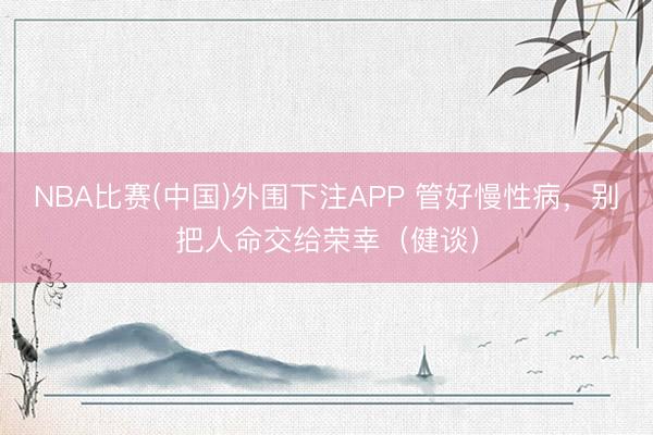 NBA比赛(中国)外围下注APP 管好慢性病，别把人命交给荣幸（健谈）