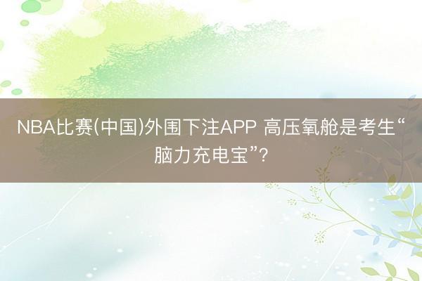 NBA比赛(中国)外围下注APP 高压氧舱是考生“脑力充电宝”？