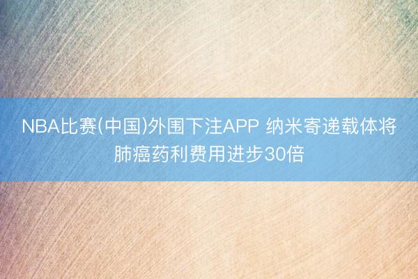 NBA比赛(中国)外围下注APP 纳米寄递载体将肺癌药利费用进步30倍