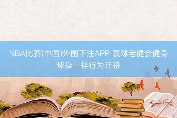 NBA比赛(中国)外围下注APP 寰球老健会健身球操一样行为开幕