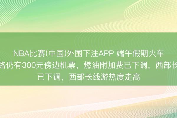 NBA比赛(中国)外围下注APP 端午假期火车票开售！多航路仍有300元傍边机票，燃油附加费已下调，西部长线游热度走高