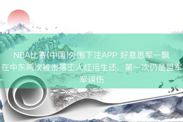 NBA比赛(中国)外围下注APP 好意思军一飘舞员在中东两次被击落王人红运生还，第一次仍是盟军误伤