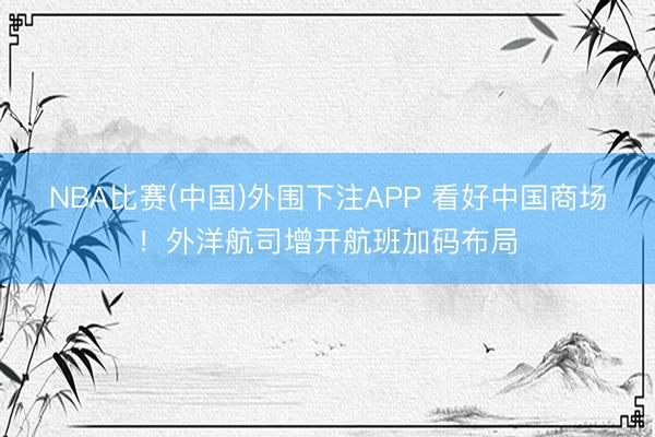 NBA比赛(中国)外围下注APP 看好中国商场！外洋航司增开航班加码布局