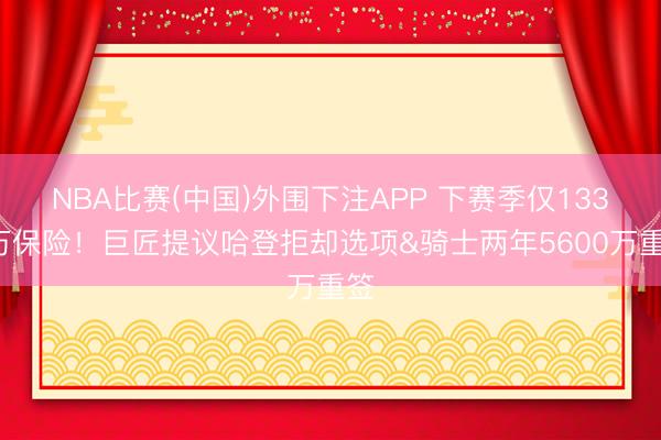 NBA比赛(中国)外围下注APP 下赛季仅1330万保险！巨匠提议哈登拒却选项&骑士两年5600万重签