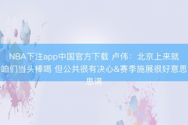 NBA下注app中国官方下载 卢伟：北京上来就给咱们当头棒喝 但公共很有决心&赛季施展很好意思满