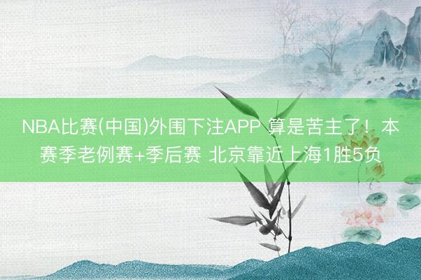 NBA比赛(中国)外围下注APP 算是苦主了！本赛季老例赛+季后赛 北京靠近上海1胜5负