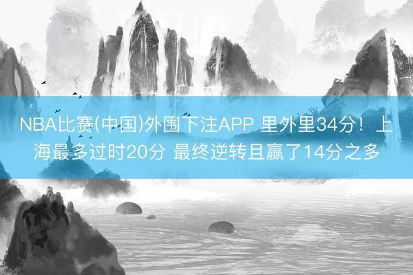 NBA比赛(中国)外围下注APP 里外里34分！上海最多过时20分 最终逆转且赢了14分之多