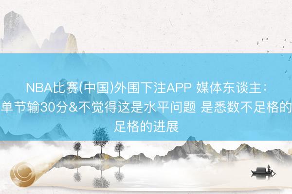 NBA比赛(中国)外围下注APP 媒体东谈主：北京单节输30分&不觉得这是水平问题 是悉数不足格的进展