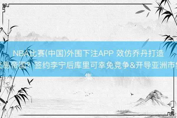 NBA比赛(中国)外围下注APP 效仿乔丹打造交易帝国？签约李宁后库里可幸免竞争&开导亚洲市集