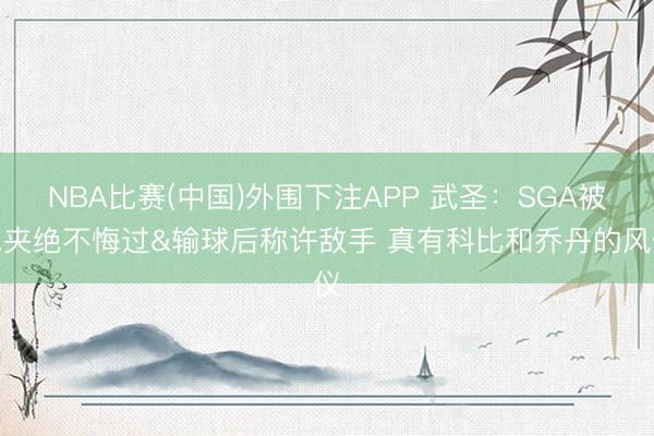NBA比赛(中国)外围下注APP 武圣：SGA被包夹绝不悔过&输球后称许敌手 真有科比和乔丹的风仪