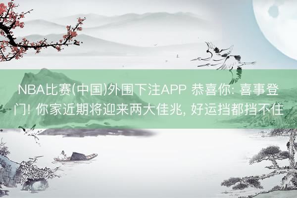 NBA比赛(中国)外围下注APP 恭喜你: 喜事登门! 你家近期将迎来两大佳兆， 好运挡都挡不住