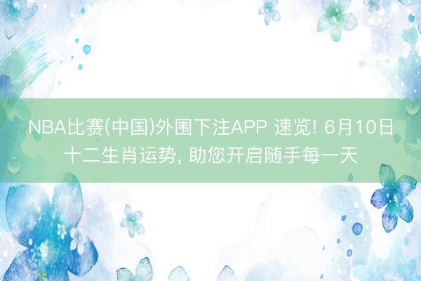 NBA比赛(中国)外围下注APP 速览! 6月10日十二生肖运势， 助您开启随手每一天