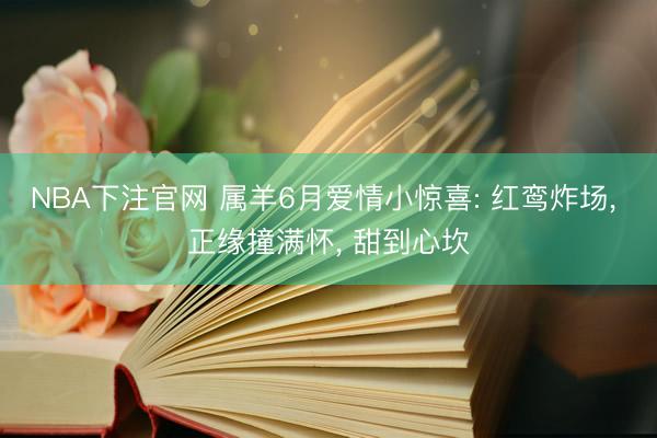 NBA下注官网 属羊6月爱情小惊喜: 红鸾炸场， 正缘撞满怀， 甜到心坎