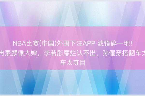 NBA比赛(中国)外围下注APP 滤镜碎一地！李小冉素颜像大婶，李若彤靡烂认不出，孙俪穿搭翻车太夺目