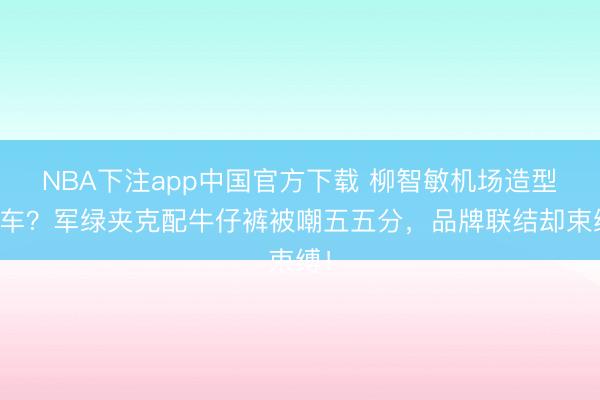 NBA下注app中国官方下载 柳智敏机场造型翻车？军绿夹克配牛仔裤被嘲五五分，品牌联结却束缚！