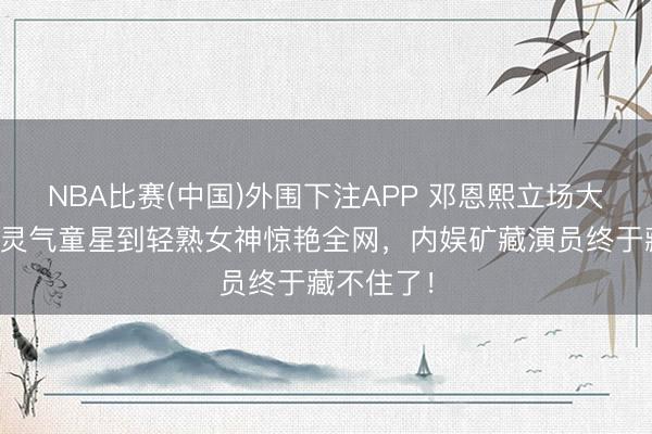 NBA比赛(中国)外围下注APP 邓恩熙立场大回转！从灵气童星到轻熟女神惊艳全网，内娱矿藏演员终于藏不住了！