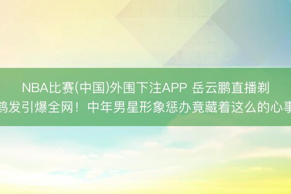 NBA比赛(中国)外围下注APP 岳云鹏直播剃鹤发引爆全网！中年男星形象惩办竟藏着这么的心事