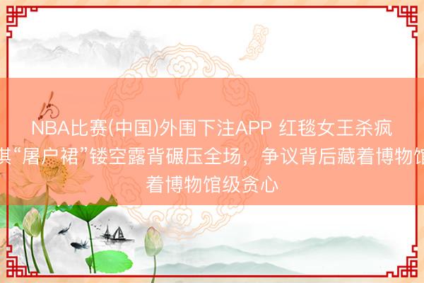 NBA比赛(中国)外围下注APP 红毯女王杀疯了！舒淇“屠户裙”镂空露背碾压全场，争议背后藏着博物馆级贪心