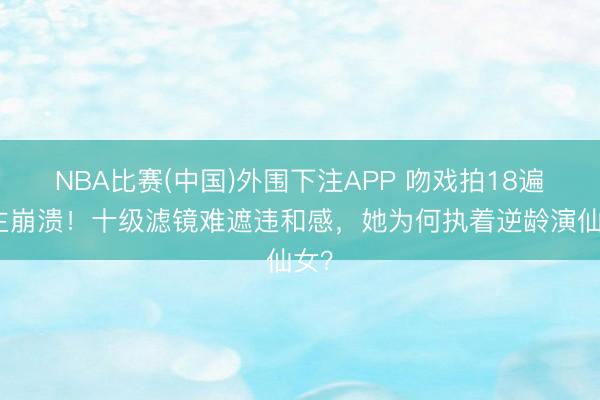 NBA比赛(中国)外围下注APP 吻戏拍18遍男主崩溃！十级滤镜难遮违和感，她为何执着逆龄演仙女？