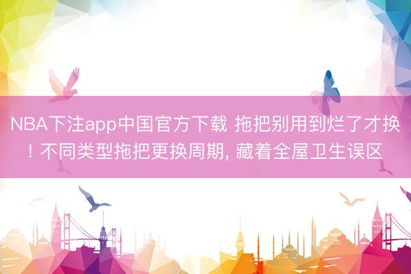 NBA下注app中国官方下载 拖把别用到烂了才换! 不同类型拖把更换周期， 藏着全屋卫生误区