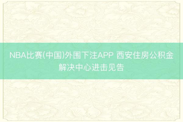 NBA比赛(中国)外围下注APP 西安住房公积金解决中心进击见告