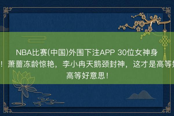 NBA比赛(中国)外围下注APP 30位女神身形大赏！萧蔷冻龄惊艳，李小冉天鹅颈封神，这才是高等好意思！