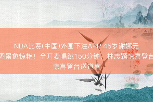 NBA比赛(中国)外围下注APP 45岁谢娜无滤镜生图景象惊艳！全开麦唱跳150分钟，林志颖惊喜登台送道喜