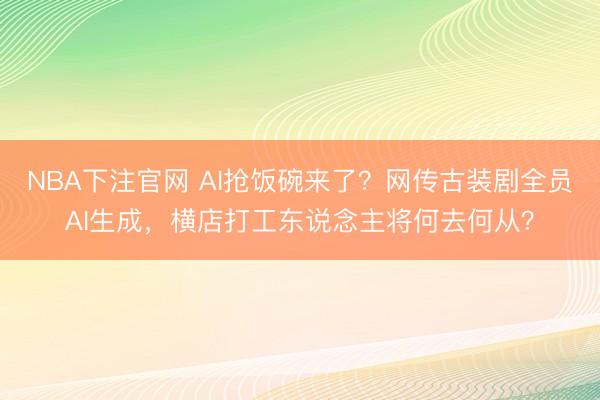 NBA下注官网 AI抢饭碗来了？网传古装剧全员AI生成，横店打工东说念主将何去何从？