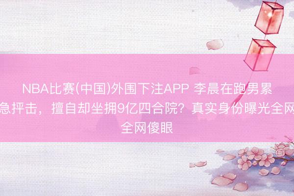NBA比赛(中国)外围下注APP 李晨在跑男累得气急抨击，擅自却坐拥9亿四合院？真实身份曝光全网傻眼