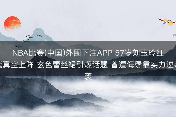 NBA比赛(中国)外围下注APP 57岁刘玉玲红毯真空上阵 玄色蕾丝裙引爆话题 曾遭侮辱靠实力逆袭