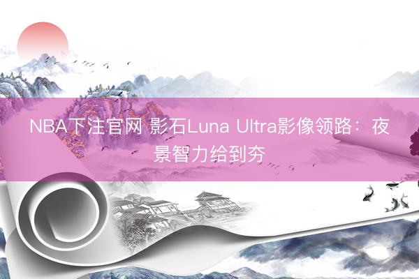 NBA下注官网 影石Luna Ultra影像领路：夜景智力给到夯