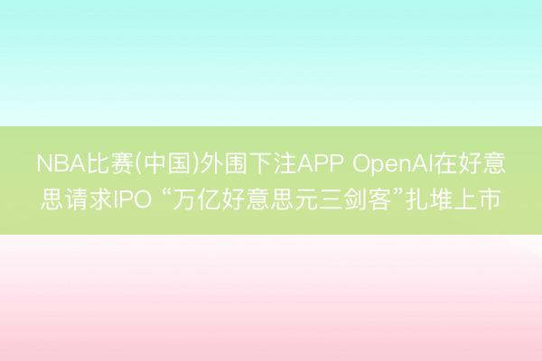 NBA比赛(中国)外围下注APP OpenAI在好意思请求IPO “万亿好意思元三剑客”扎堆上市