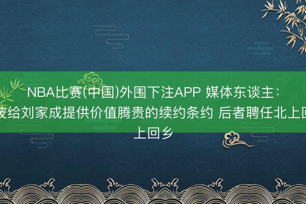 NBA比赛(中国)外围下注APP 媒体东谈主：宁波给刘家成提供价值腾贵的续约条约 后者聘任北上回乡