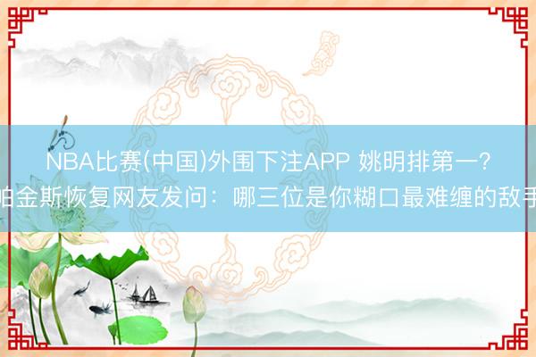 NBA比赛(中国)外围下注APP 姚明排第一？帕金斯恢复网友发问：哪三位是你糊口最难缠的敌手