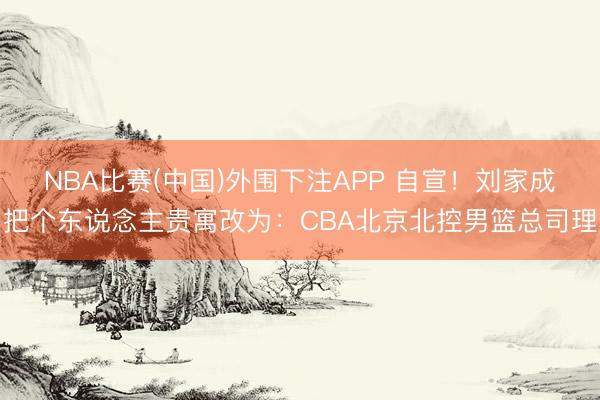 NBA比赛(中国)外围下注APP 自宣!刘家成把个东说念主贵寓改为:CBA北京北控男篮总司理