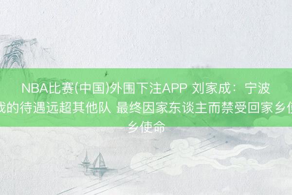 NBA比赛(中国)外围下注APP 刘家成：宁波给我的待遇远超其他队 最终因家东谈主而禁受回家乡使命