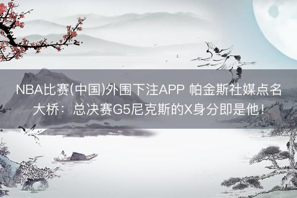 NBA比赛(中国)外围下注APP 帕金斯社媒点名大桥：总决赛G5尼克斯的X身分即是他！