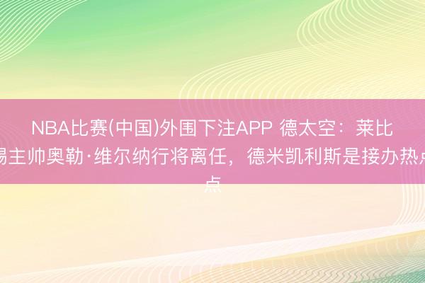 NBA比赛(中国)外围下注APP 德太空：莱比锡主帅奥勒·维尔纳行将离任，德米凯利斯是接办热点