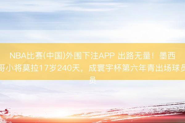 NBA比赛(中国)外围下注APP 出路无量！墨西哥小将莫拉17岁240天，成寰宇杯第六年青出场球员