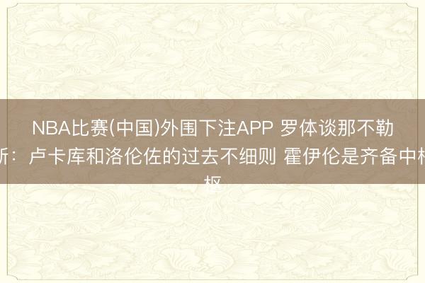 NBA比赛(中国)外围下注APP 罗体谈那不勒斯：卢卡库和洛伦佐的过去不细则 霍伊伦是齐备中枢