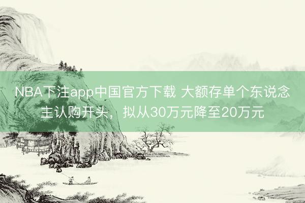 NBA下注app中国官方下载 大额存单个东说念主认购开头，拟从30万元降至20万元