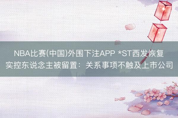 NBA比赛(中国)外围下注APP *ST西发恢复实控东说念主被留置：关系事项不触及上市公司