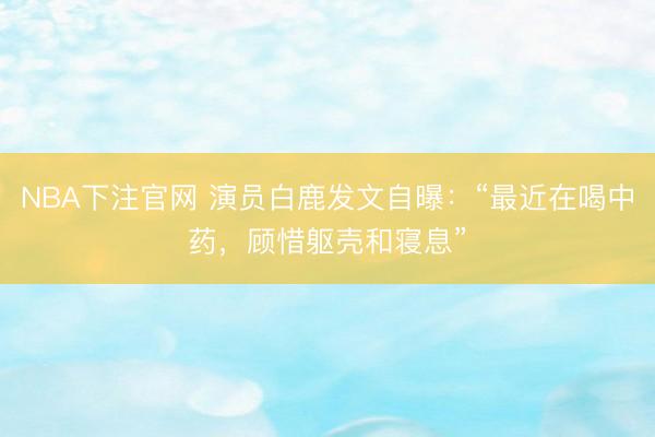 NBA下注官网 演员白鹿发文自曝:“最近在喝中药,顾惜躯壳和寝息”