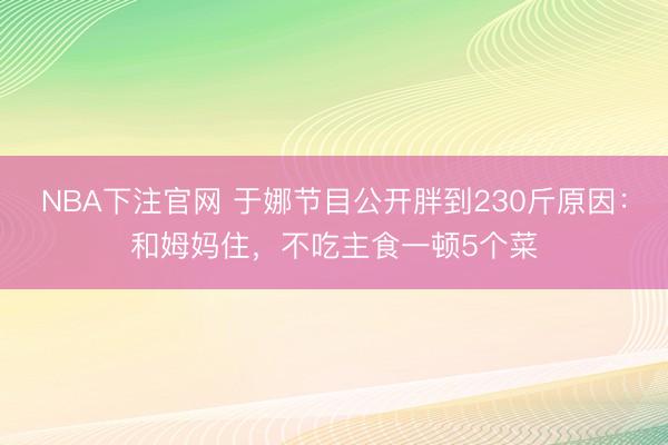 NBA下注官网 于娜节目公开胖到230斤原因：和姆妈住，不吃主食一顿5个菜